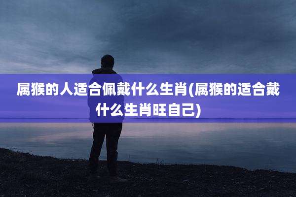 属猴的人适合佩戴什么生肖(属猴的适合戴什么生肖旺自己)