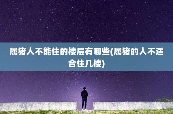 属猪人不能住的楼层有哪些(属猪的人不适合住几楼)