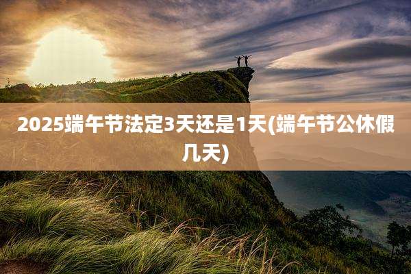 2025端午节法定3天还是1天(端午节公休假几天)
