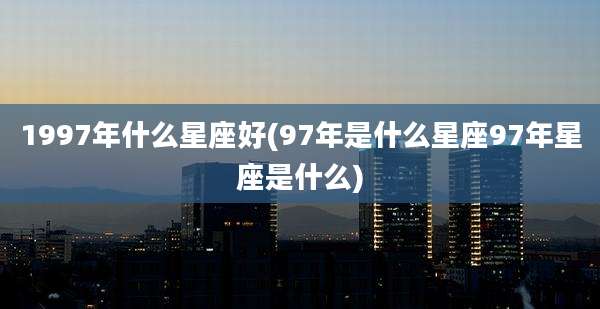 1997年什么星座好(97年是什么星座97年星座是什么)