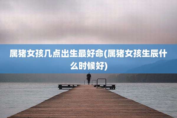 属猪女孩几点出生最好命(属猪女孩生辰什么时候好)