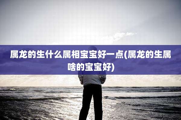 属龙的生什么属相宝宝好一点(属龙的生属啥的宝宝好)