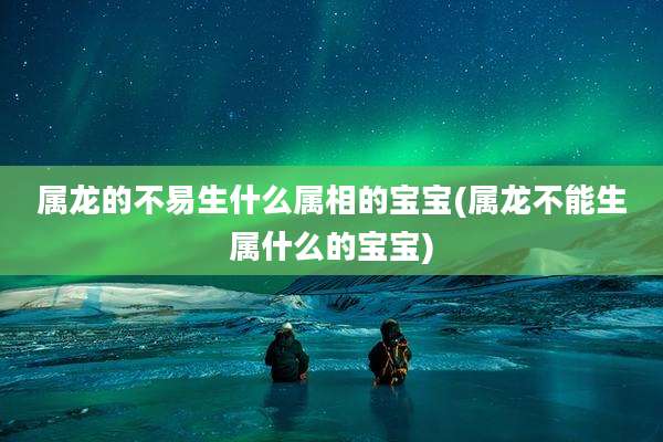 属龙的不易生什么属相的宝宝(属龙不能生属什么的宝宝)