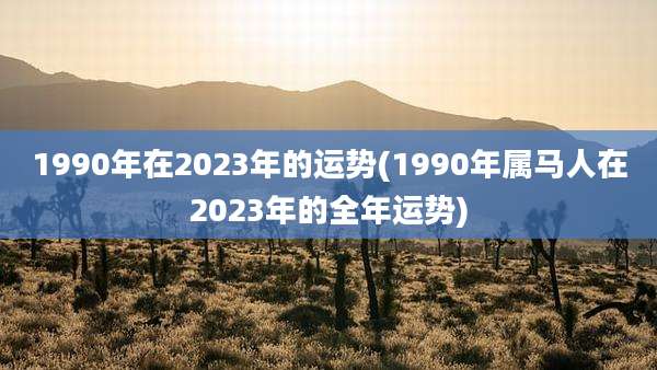 1990年在2023年的运势(1990年属马人在2023年的全年运势)
