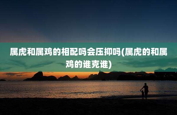 属虎和属鸡的相配吗会压抑吗(属虎的和属鸡的谁克谁)