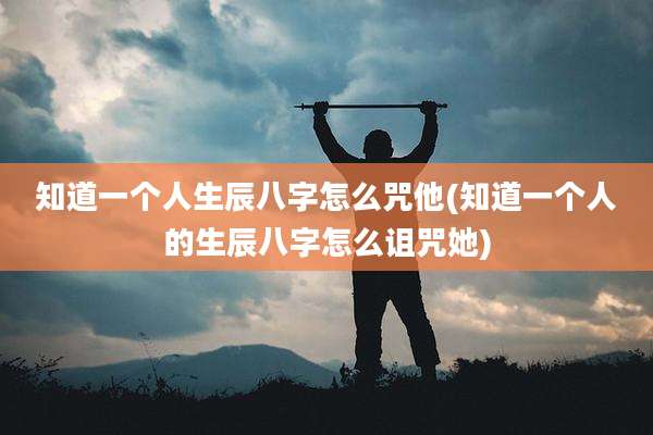 知道一个人生辰八字怎么咒他(知道一个人的生辰八字怎么诅咒她)