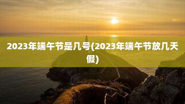 2023年端午节是几号(2023年端午节放几天假)