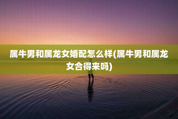 属牛男和属龙女婚配怎么样(属牛男和属龙女合得来吗)