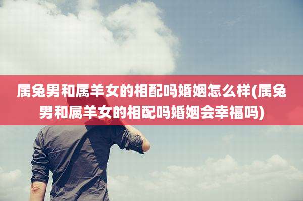 属兔男和属羊女的相配吗婚姻怎么样(属兔男和属羊女的相配吗婚姻会幸福吗)