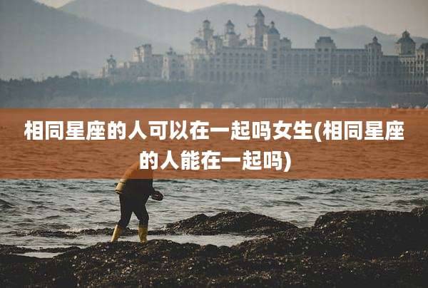 相同星座的人可以在一起吗女生(相同星座的人能在一起吗)