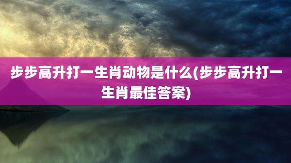 步步高升打一生肖动物是什么(步步高升打一生肖最佳答案)
