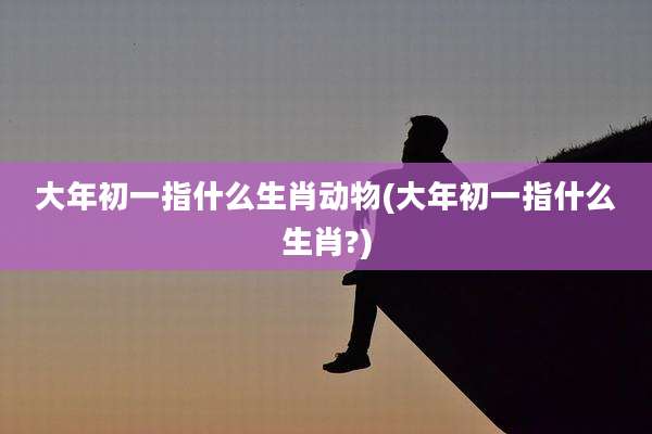 大年初一指什么生肖动物(大年初一指什么生肖?)
