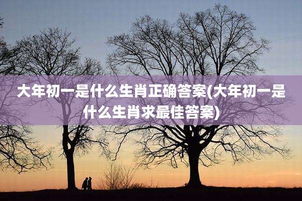 大年初一是什么生肖正确答案(大年初一是什么生肖求最佳答案)