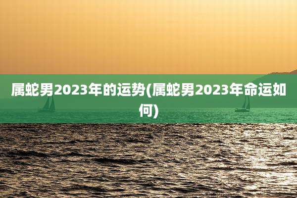 属蛇男2023年的运势(属蛇男2023年命运如何)