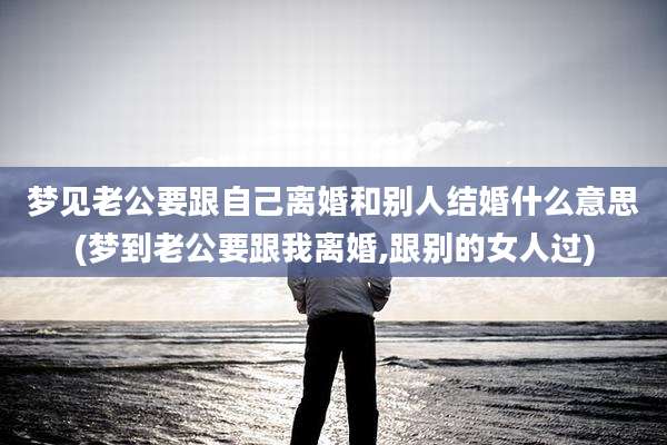 梦见老公要跟自己离婚和别人结婚什么意思(梦到老公要跟我离婚,跟别的女人过)