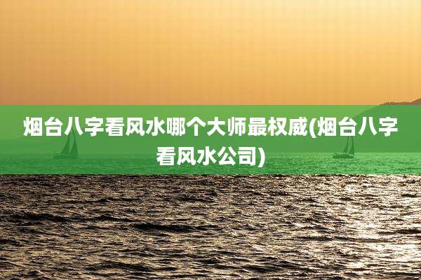 烟台八字看风水哪个大师最权威(烟台八字看风水公司)