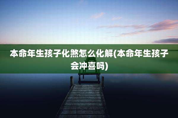 本命年生孩子化煞怎么化解(本命年生孩子会冲喜吗)