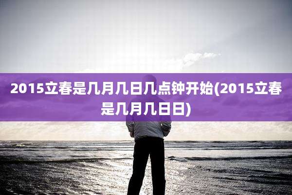 2015立春是几月几日几点钟开始(2015立春是几月几日日)