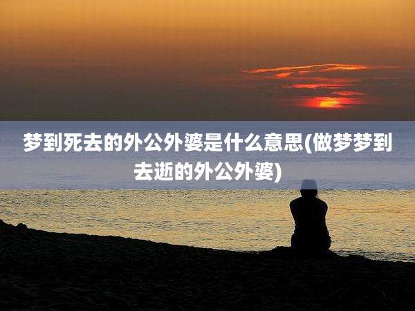 梦到死去的外公外婆是什么意思(做梦梦到去逝的外公外婆)