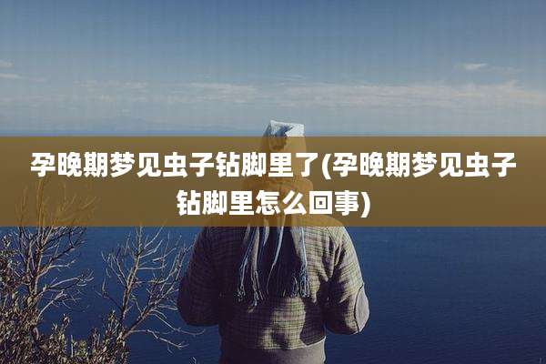 孕晚期梦见虫子钻脚里了(孕晚期梦见虫子钻脚里怎么回事)