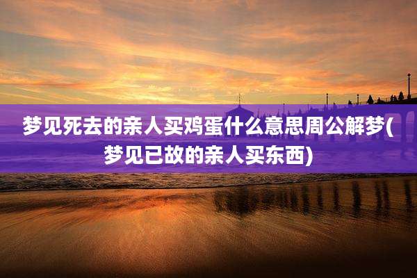 梦见死去的亲人买鸡蛋什么意思周公解梦(梦见已故的亲人买东西)