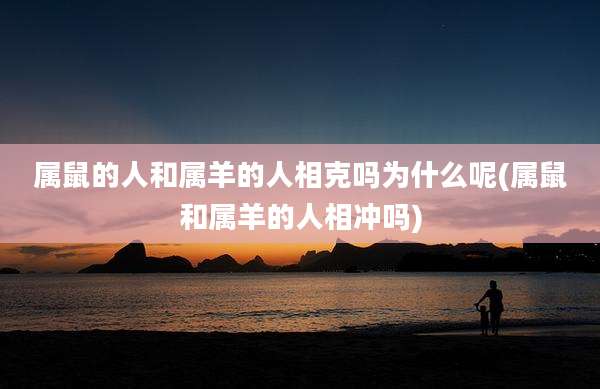 属鼠的人和属羊的人相克吗为什么呢(属鼠和属羊的人相冲吗)