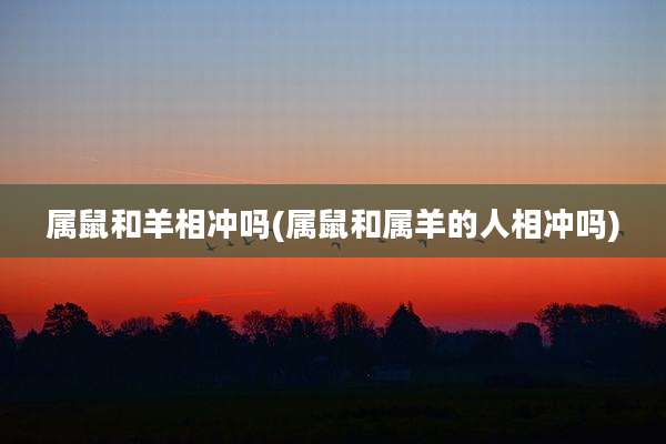 属鼠和羊相冲吗(属鼠和属羊的人相冲吗)