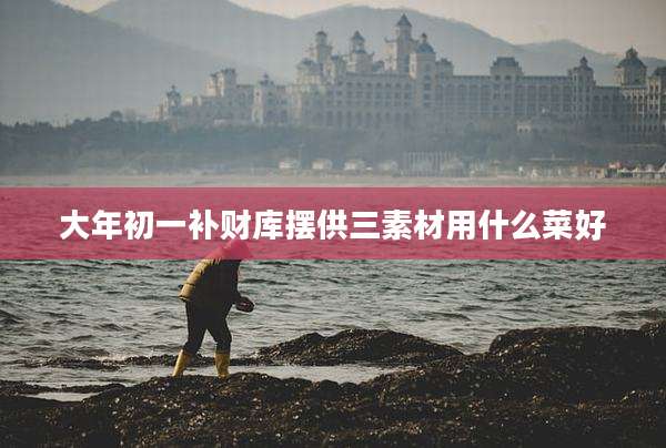 大年初一补财库摆供三素材用什么菜好