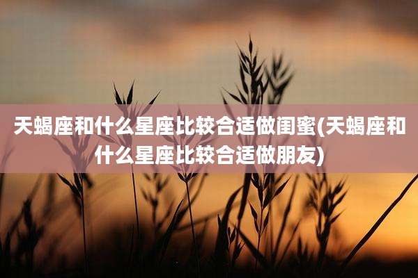 天蝎座和什么星座比较合适做闺蜜(天蝎座和什么星座比较合适做朋友)
