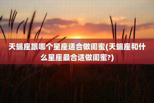 天蝎座跟哪个星座适合做闺蜜(天蝎座和什么星座最合适做闺蜜?)