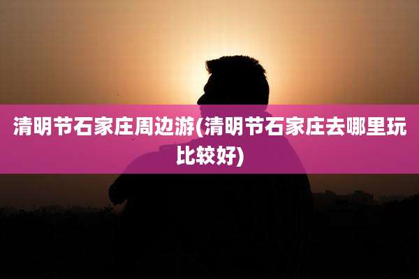 清明节石家庄周边游(清明节石家庄去哪里玩比较好)