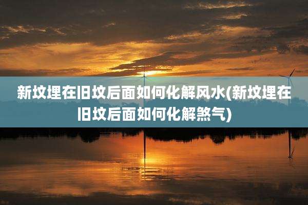新坟埋在旧坟后面如何化解风水(新坟埋在旧坟后面如何化解煞气)
