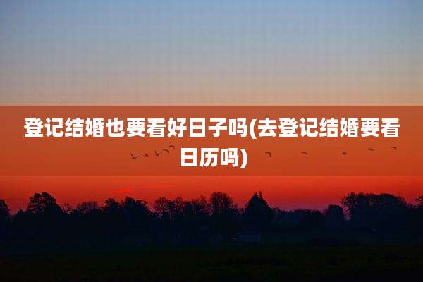 登记结婚也要看好日子吗(去登记结婚要看日历吗)