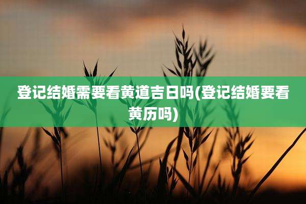 登记结婚需要看黄道吉日吗(登记结婚要看黄历吗)