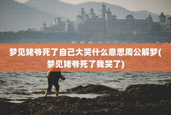 梦见姥爷死了自己大哭什么意思周公解梦(梦见姥爷死了我哭了)