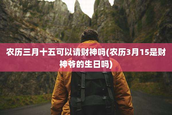 农历三月十五可以请财神吗(农历3月15是财神爷的生日吗)