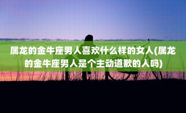 属龙的金牛座男人喜欢什么样的女人(属龙的金牛座男人是个主动道歉的人吗)