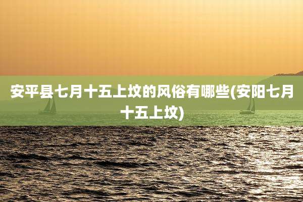 安平县七月十五上坟的风俗有哪些(安阳七月十五上坟)