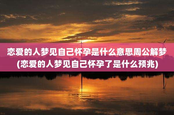 恋爱的人梦见自己怀孕是什么意思周公解梦(恋爱的人梦见自己怀孕了是什么预兆)