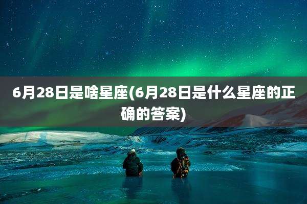 6月28日是啥星座(6月28日是什么星座的正确的答案)