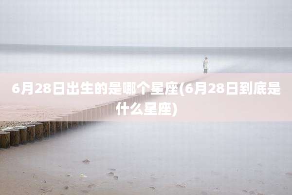 6月28日出生的是哪个星座(6月28日到底是什么星座)