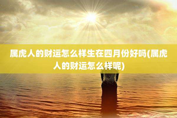 属虎人的财运怎么样生在四月份好吗(属虎人的财运怎么样呢)