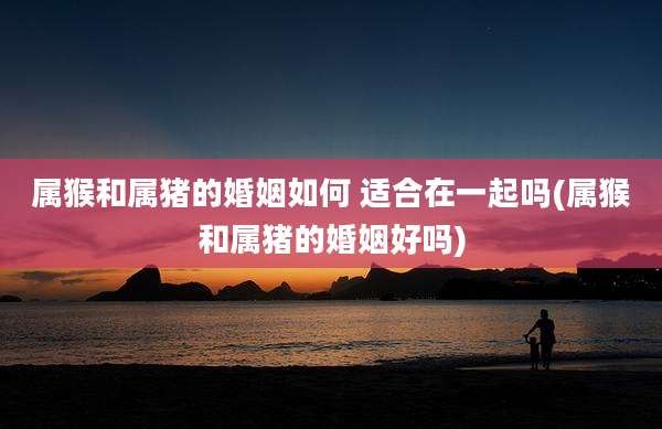 属猴和属猪的婚姻如何 适合在一起吗(属猴和属猪的婚姻好吗)