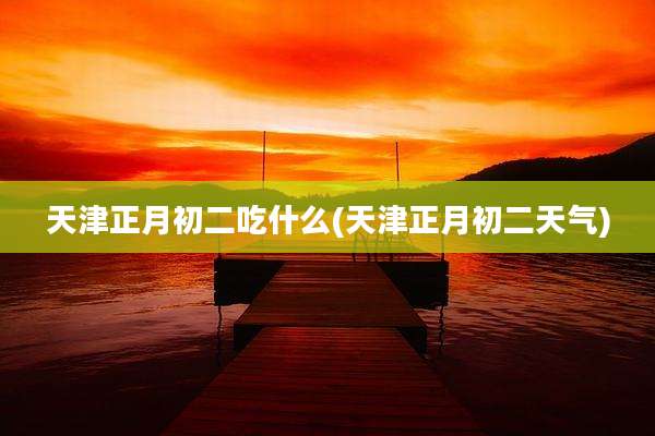 天津正月初二吃什么(天津正月初二天气)