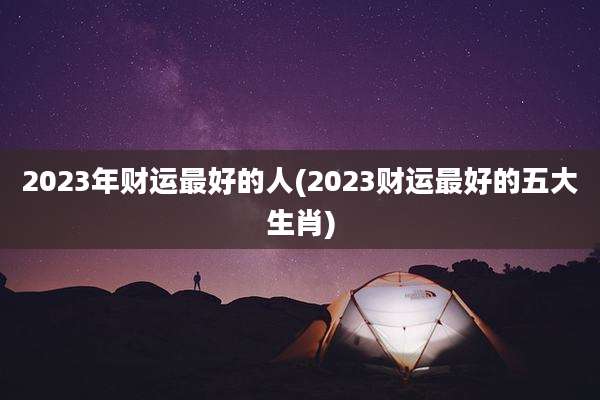 2023年财运最好的人(2023财运最好的五大生肖)