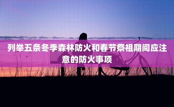 列举五条冬季森林防火和春节祭祖期间应注意的防火事项