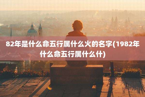 82年是什么命五行属什么火的名字(1982年什么命五行属什么什)