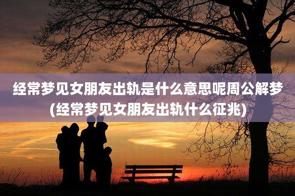 经常梦见女朋友出轨是什么意思呢周公解梦(经常梦见女朋友出轨什么征兆)