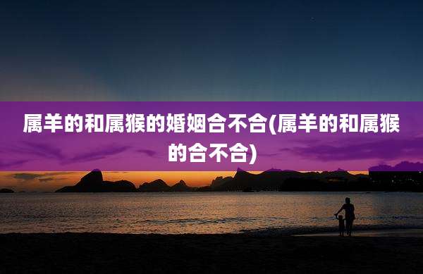 属羊的和属猴的婚姻合不合(属羊的和属猴的合不合)