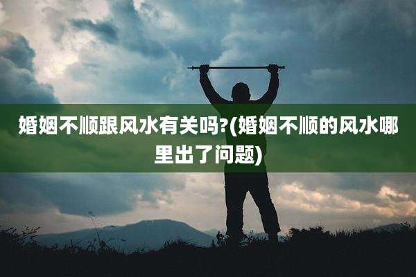 婚姻不顺跟风水有关吗?(婚姻不顺的风水哪里出了问题)